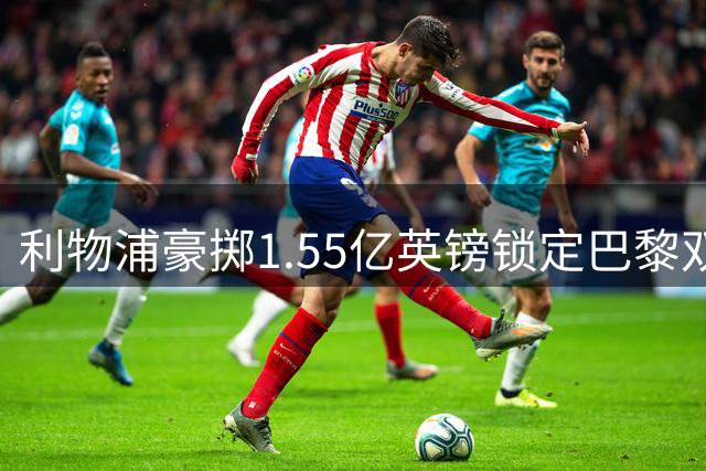 利物浦豪掷1.55亿英镑锁定巴黎双星 交易进入关键谈判阶段