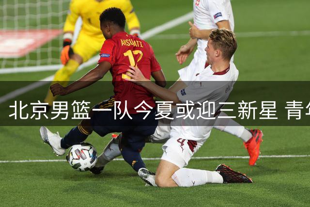 北京男篮一队今夏或迎三新星 青年才俊吕天富等有望晋升