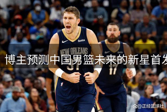 博主预测中国男篮未来的新星首发阵容，朱正张博源领衔