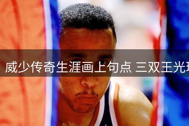 威少传奇生涯画上句点 三双王光环下的荣耀与桎梏