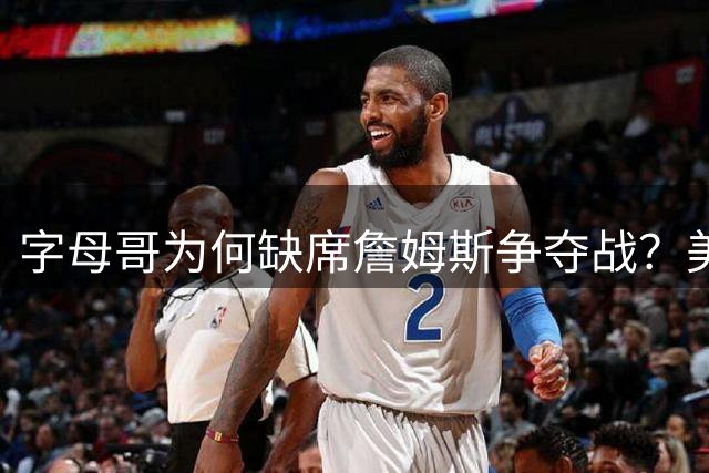 字母哥为何缺席詹姆斯争夺战？美媒揭秘雄鹿核心反常举动