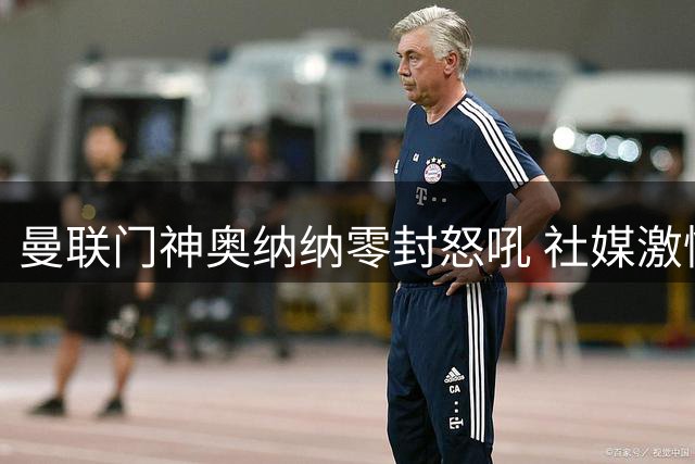 曼联门神奥纳纳零封怒吼 社媒激情发文致谢红魔球迷