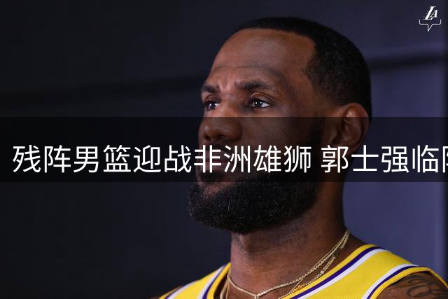 残阵男篮迎战非洲雄狮 郭士强临阵调整面临严峻考验