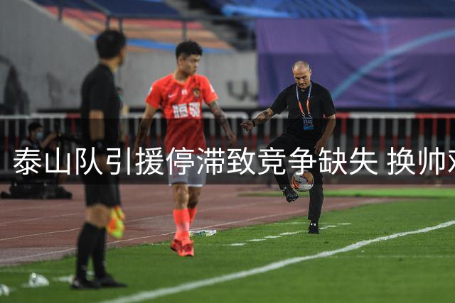泰山队引援停滞致竞争缺失 换帅难解"人员断流"顽疾