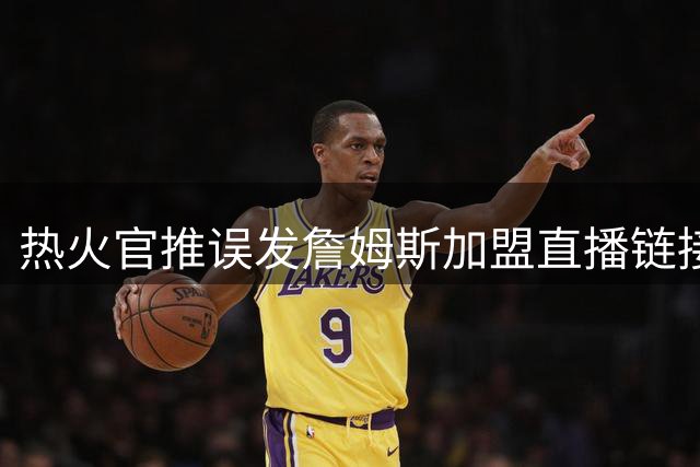 热火官推误发詹姆斯加盟直播链接 球队紧急灭火称系预案准备