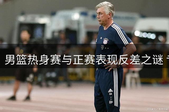 男篮热身赛与正赛表现反差之谜 专家解析深层次原因