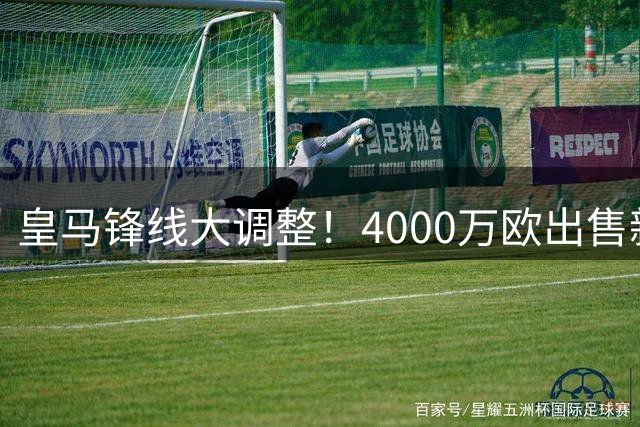 皇马锋线大调整！4000万欧出售新星后紧急寻枪