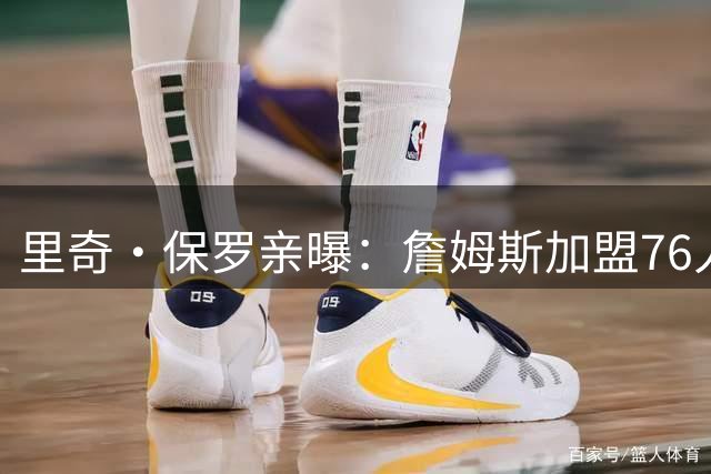 里奇·保罗亲曝：詹姆斯加盟76人前 最终选择只剩勇士