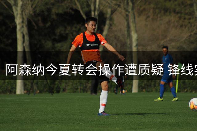 阿森纳今夏转会操作遭质疑 锋线实力存隐患