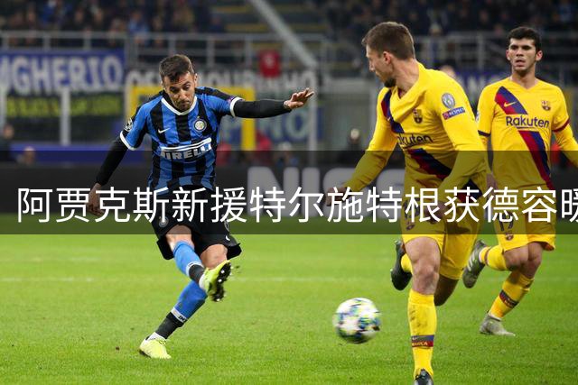阿贾克斯新援特尔施特根获德容暖心祝福 昔日队友化身引路人