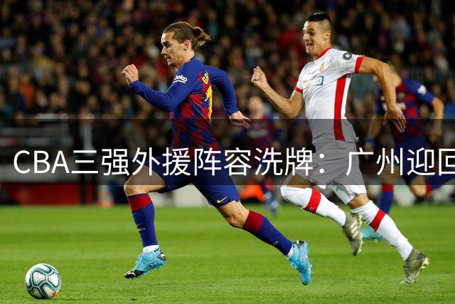 CBA三强外援阵容洗牌：广州迎回旧将 浙江补强后卫线 青岛押宝内线核心