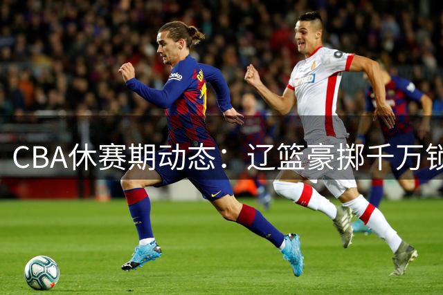 CBA休赛期动态：辽篮豪掷千万锁定新星 北控组建豪华教练组