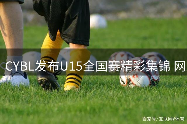 CYBL发布U15全国赛精彩集锦 网友惊叹：这真是初中生？