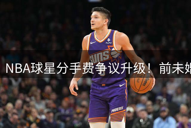 NBA球星分手费争议升级！前未婚妻索赔3.6亿天价 名宿公开炮轰"拜金女